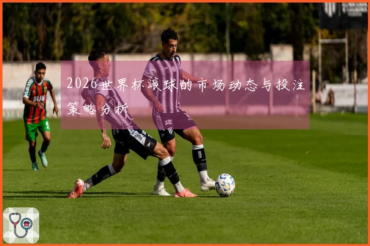 2026世界杯滚球的市场动态与投注策略分析