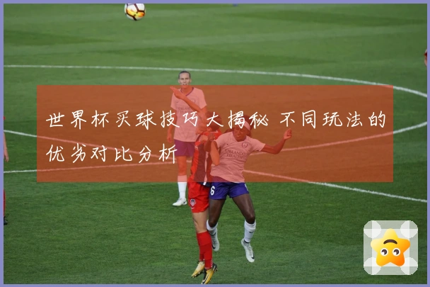 世界杯买球技巧大揭秘 不同玩法的优劣对比分析